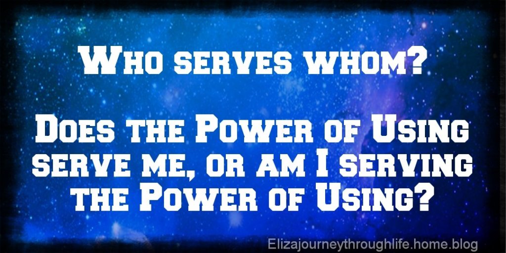 Who serves whom? Does the Power of Using serve me, or am I serving the Power of Using?